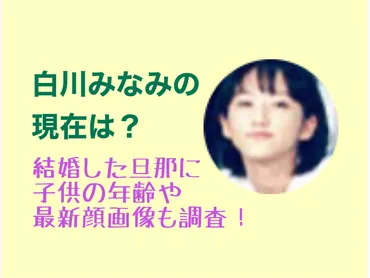 白川みなみの現在は?結婚した旦那に子供の年齢や最新顔画像も調査!