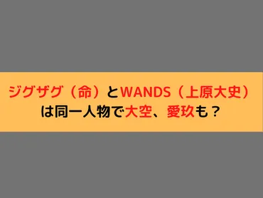 ジグザグ（命）とWANDS（上原大史）は同一人物で大空、愛玖も？│日常の気になる情報