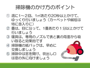 今日はダニによるアレルギーを予防するための掃除機のかけ方について紹介するね。おうちの畳やカーペット、布団に生息するチリダニは、吸血しないけどダニの糞や死骸がアレルギーの原因になるんだ。ダニそのものやダニの食べ物になるゴミを取り除くために、焦らず